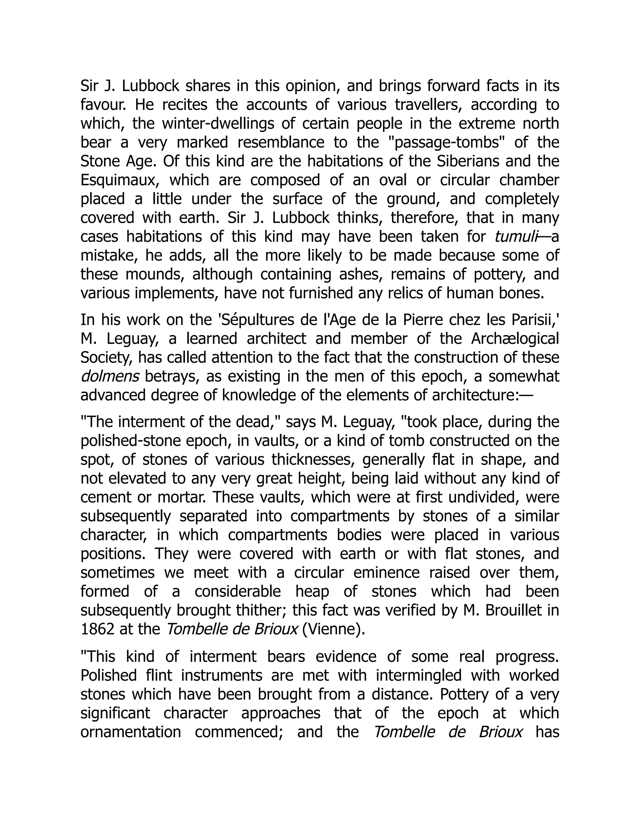 Sir J. Lubbock shares in this opinion, and brings forward facts in its
favour. He recites the accounts of various travellers, according to
which, the winter-dwellings of certain people in the extreme north
bear a very marked resemblance to the "passage-tombs" of the
Stone Age. Of this kind are the habitations of the Siberians and the
Esquimaux, which are composed of an oval or circular chamber
placed a little under the surface of the ground, and completely
covered with earth. Sir J. Lubbock thinks, therefore, that in many
cases habitations of this kind may have been taken for tumuli—a
mistake, he adds, all the more likely to be made because some of
these mounds, although containing ashes, remains of pottery, and
various implements, have not furnished any relics of human bones.
In his work on the 'Sépultures de l'Age de la Pierre chez les Parisii,'
M. Leguay, a learned architect and member of the Archælogical
Society, has called attention to the fact that the construction of these
dolmens betrays, as existing in the men of this epoch, a somewhat
advanced degree of knowledge of the elements of architecture:—
"The interment of the dead," says M. Leguay, "took place, during the
polished-stone epoch, in vaults, or a kind of tomb constructed on the
spot, of stones of various thicknesses, generally flat in shape, and
not elevated to any very great height, being laid without any kind of
cement or mortar. These vaults, which were at first undivided, were
subsequently separated into compartments by stones of a similar
character, in which compartments bodies were placed in various
positions. They were covered with earth or with flat stones, and
sometimes we meet with a circular eminence raised over them,
formed of a considerable heap of stones which had been
subsequently brought thither; this fact was verified by M. Brouillet in
1862 at the Tombelle de Brioux (Vienne).
"This kind of interment bears evidence of some real progress.
Polished flint instruments are met with intermingled with worked
stones which have been brought from a distance. Pottery of a very
significant character approaches that of the epoch at which
ornamentation commenced; and the Tombelle de Brioux has
 