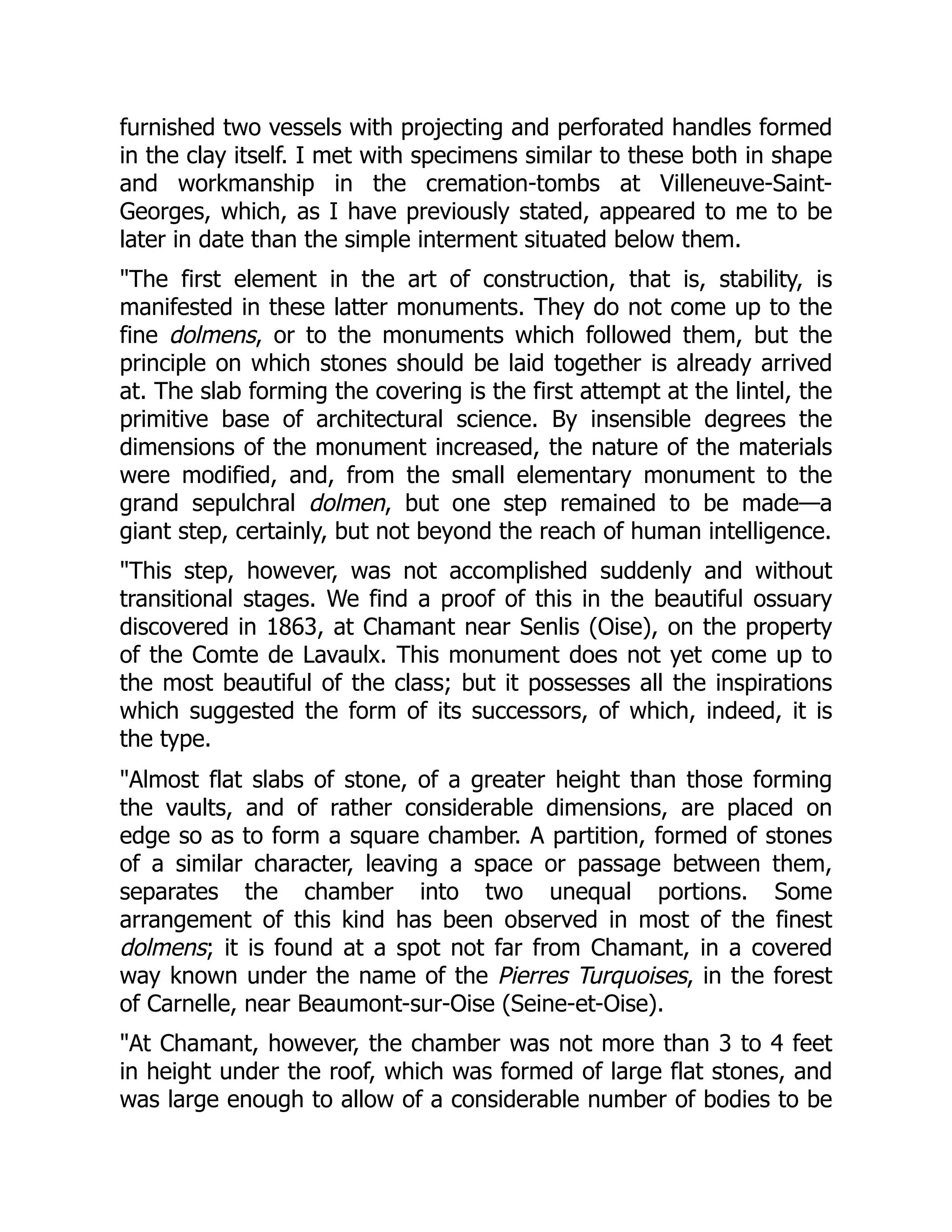 furnished two vessels with projecting and perforated handles formed
in the clay itself. I met with specimens similar to these both in shape
and workmanship in the cremation-tombs at Villeneuve-Saint-
Georges, which, as I have previously stated, appeared to me to be
later in date than the simple interment situated below them.
"The first element in the art of construction, that is, stability, is
manifested in these latter monuments. They do not come up to the
fine dolmens, or to the monuments which followed them, but the
principle on which stones should be laid together is already arrived
at. The slab forming the covering is the first attempt at the lintel, the
primitive base of architectural science. By insensible degrees the
dimensions of the monument increased, the nature of the materials
were modified, and, from the small elementary monument to the
grand sepulchral dolmen, but one step remained to be made—a
giant step, certainly, but not beyond the reach of human intelligence.
"This step, however, was not accomplished suddenly and without
transitional stages. We find a proof of this in the beautiful ossuary
discovered in 1863, at Chamant near Senlis (Oise), on the property
of the Comte de Lavaulx. This monument does not yet come up to
the most beautiful of the class; but it possesses all the inspirations
which suggested the form of its successors, of which, indeed, it is
the type.
"Almost flat slabs of stone, of a greater height than those forming
the vaults, and of rather considerable dimensions, are placed on
edge so as to form a square chamber. A partition, formed of stones
of a similar character, leaving a space or passage between them,
separates the chamber into two unequal portions. Some
arrangement of this kind has been observed in most of the finest
dolmens; it is found at a spot not far from Chamant, in a covered
way known under the name of the Pierres Turquoises, in the forest
of Carnelle, near Beaumont-sur-Oise (Seine-et-Oise).
"At Chamant, however, the chamber was not more than 3 to 4 feet
in height under the roof, which was formed of large flat stones, and
was large enough to allow of a considerable number of bodies to be
 