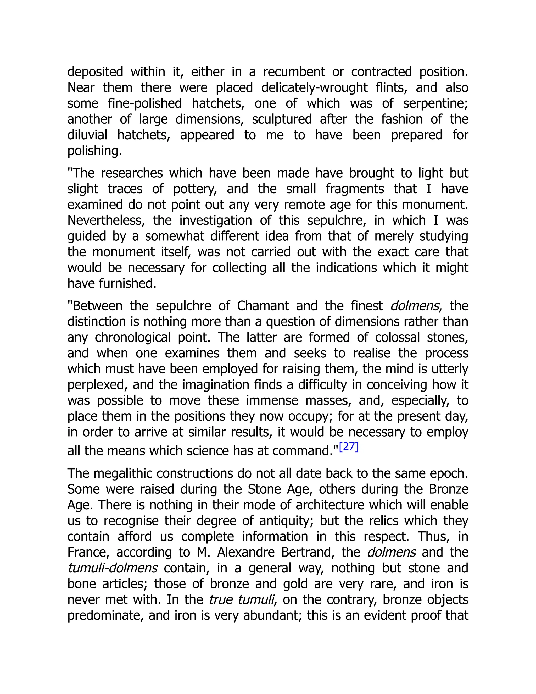 deposited within it, either in a recumbent or contracted position.
Near them there were placed delicately-wrought flints, and also
some fine-polished hatchets, one of which was of serpentine;
another of large dimensions, sculptured after the fashion of the
diluvial hatchets, appeared to me to have been prepared for
polishing.
"The researches which have been made have brought to light but
slight traces of pottery, and the small fragments that I have
examined do not point out any very remote age for this monument.
Nevertheless, the investigation of this sepulchre, in which I was
guided by a somewhat different idea from that of merely studying
the monument itself, was not carried out with the exact care that
would be necessary for collecting all the indications which it might
have furnished.
"Between the sepulchre of Chamant and the finest dolmens, the
distinction is nothing more than a question of dimensions rather than
any chronological point. The latter are formed of colossal stones,
and when one examines them and seeks to realise the process
which must have been employed for raising them, the mind is utterly
perplexed, and the imagination finds a difficulty in conceiving how it
was possible to move these immense masses, and, especially, to
place them in the positions they now occupy; for at the present day,
in order to arrive at similar results, it would be necessary to employ
all the means which science has at command."[27]
The megalithic constructions do not all date back to the same epoch.
Some were raised during the Stone Age, others during the Bronze
Age. There is nothing in their mode of architecture which will enable
us to recognise their degree of antiquity; but the relics which they
contain afford us complete information in this respect. Thus, in
France, according to M. Alexandre Bertrand, the dolmens and the
tumuli-dolmens contain, in a general way, nothing but stone and
bone articles; those of bronze and gold are very rare, and iron is
never met with. In the true tumuli, on the contrary, bronze objects
predominate, and iron is very abundant; this is an evident proof that
 