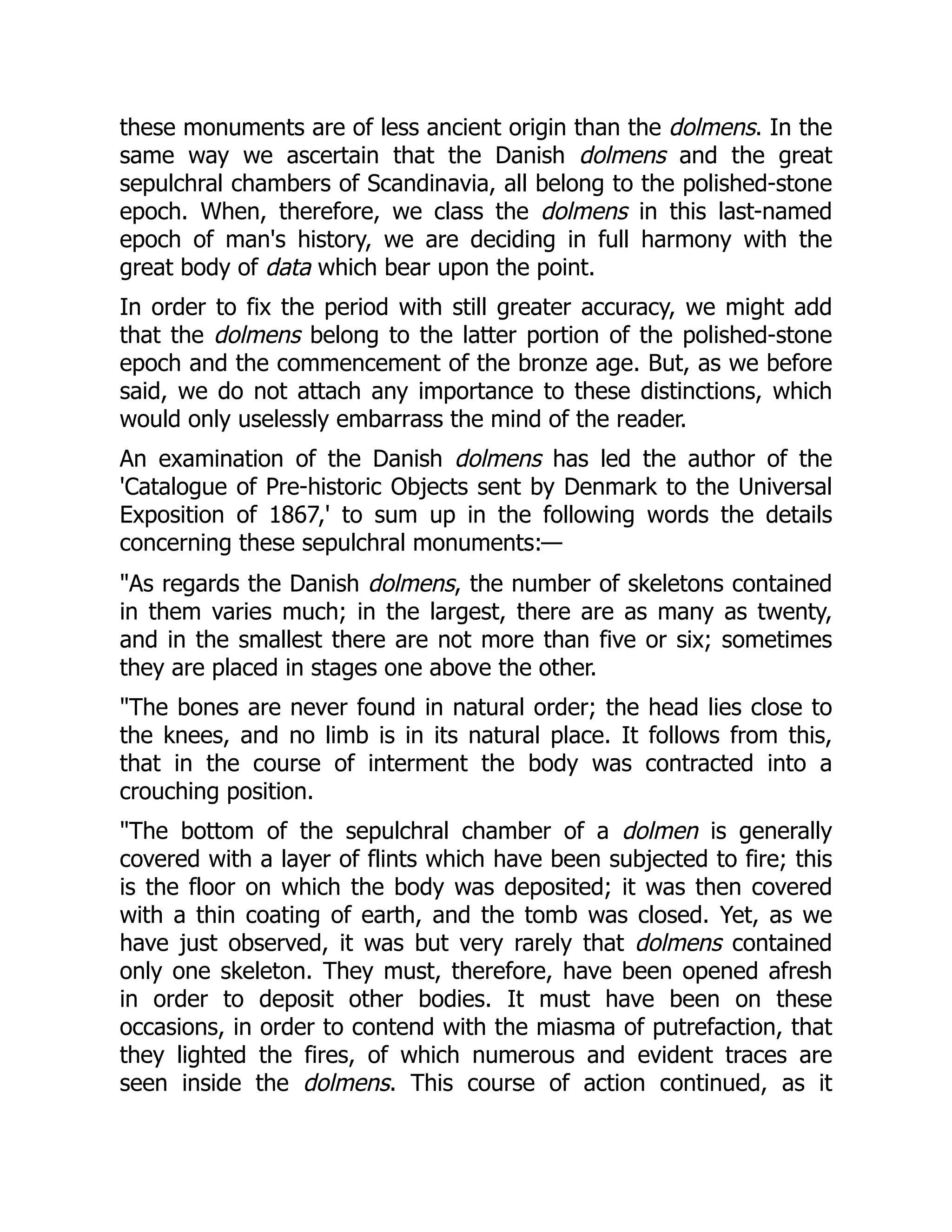 these monuments are of less ancient origin than the dolmens. In the
same way we ascertain that the Danish dolmens and the great
sepulchral chambers of Scandinavia, all belong to the polished-stone
epoch. When, therefore, we class the dolmens in this last-named
epoch of man's history, we are deciding in full harmony with the
great body of data which bear upon the point.
In order to fix the period with still greater accuracy, we might add
that the dolmens belong to the latter portion of the polished-stone
epoch and the commencement of the bronze age. But, as we before
said, we do not attach any importance to these distinctions, which
would only uselessly embarrass the mind of the reader.
An examination of the Danish dolmens has led the author of the
'Catalogue of Pre-historic Objects sent by Denmark to the Universal
Exposition of 1867,' to sum up in the following words the details
concerning these sepulchral monuments:—
"As regards the Danish dolmens, the number of skeletons contained
in them varies much; in the largest, there are as many as twenty,
and in the smallest there are not more than five or six; sometimes
they are placed in stages one above the other.
"The bones are never found in natural order; the head lies close to
the knees, and no limb is in its natural place. It follows from this,
that in the course of interment the body was contracted into a
crouching position.
"The bottom of the sepulchral chamber of a dolmen is generally
covered with a layer of flints which have been subjected to fire; this
is the floor on which the body was deposited; it was then covered
with a thin coating of earth, and the tomb was closed. Yet, as we
have just observed, it was but very rarely that dolmens contained
only one skeleton. They must, therefore, have been opened afresh
in order to deposit other bodies. It must have been on these
occasions, in order to contend with the miasma of putrefaction, that
they lighted the fires, of which numerous and evident traces are
seen inside the dolmens. This course of action continued, as it
 