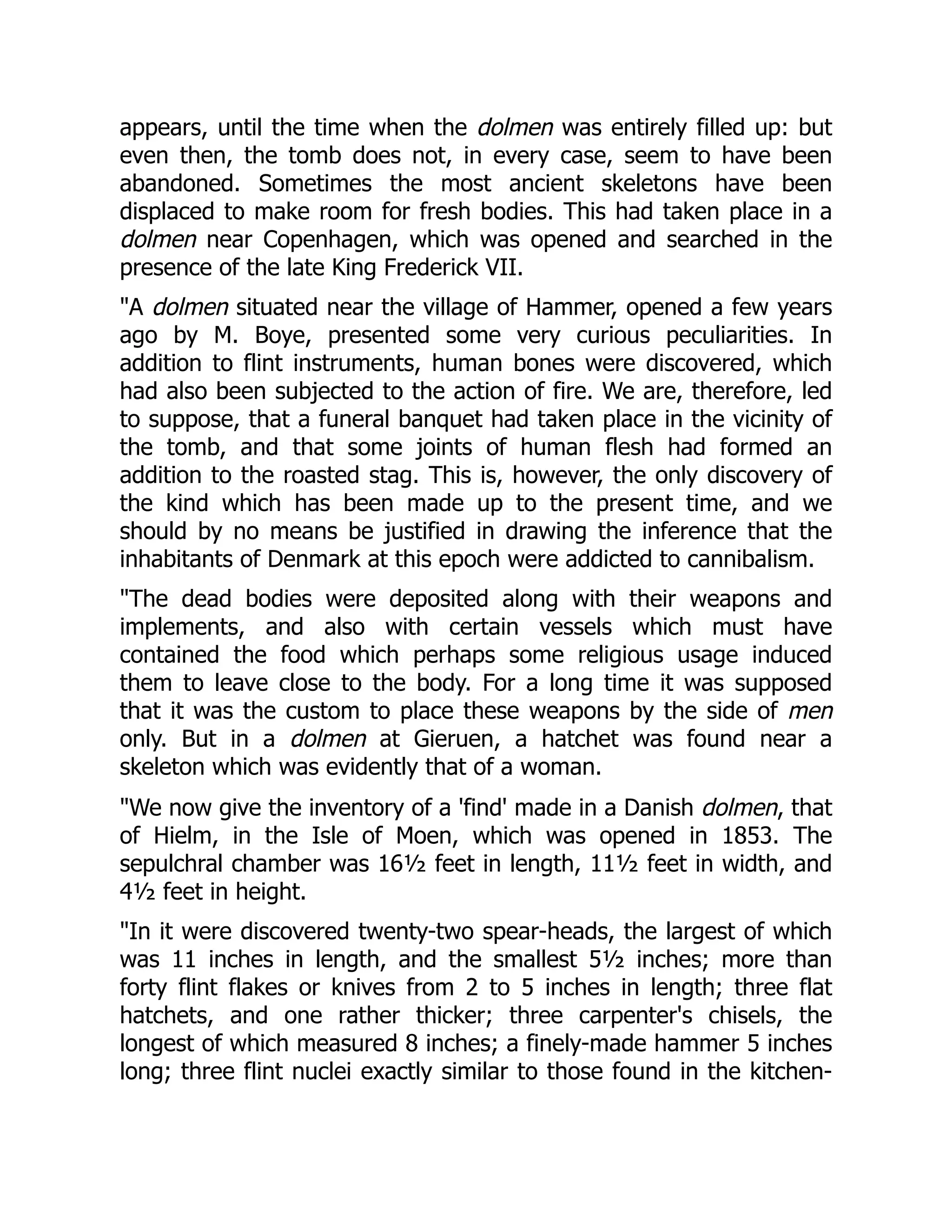 appears, until the time when the dolmen was entirely filled up: but
even then, the tomb does not, in every case, seem to have been
abandoned. Sometimes the most ancient skeletons have been
displaced to make room for fresh bodies. This had taken place in a
dolmen near Copenhagen, which was opened and searched in the
presence of the late King Frederick VII.
"A dolmen situated near the village of Hammer, opened a few years
ago by M. Boye, presented some very curious peculiarities. In
addition to flint instruments, human bones were discovered, which
had also been subjected to the action of fire. We are, therefore, led
to suppose, that a funeral banquet had taken place in the vicinity of
the tomb, and that some joints of human flesh had formed an
addition to the roasted stag. This is, however, the only discovery of
the kind which has been made up to the present time, and we
should by no means be justified in drawing the inference that the
inhabitants of Denmark at this epoch were addicted to cannibalism.
"The dead bodies were deposited along with their weapons and
implements, and also with certain vessels which must have
contained the food which perhaps some religious usage induced
them to leave close to the body. For a long time it was supposed
that it was the custom to place these weapons by the side of men
only. But in a dolmen at Gieruen, a hatchet was found near a
skeleton which was evidently that of a woman.
"We now give the inventory of a 'find' made in a Danish dolmen, that
of Hielm, in the Isle of Moen, which was opened in 1853. The
sepulchral chamber was 16½ feet in length, 11½ feet in width, and
4½ feet in height.
"In it were discovered twenty-two spear-heads, the largest of which
was 11 inches in length, and the smallest 5½ inches; more than
forty flint flakes or knives from 2 to 5 inches in length; three flat
hatchets, and one rather thicker; three carpenter's chisels, the
longest of which measured 8 inches; a finely-made hammer 5 inches
long; three flint nuclei exactly similar to those found in the kitchen-
 