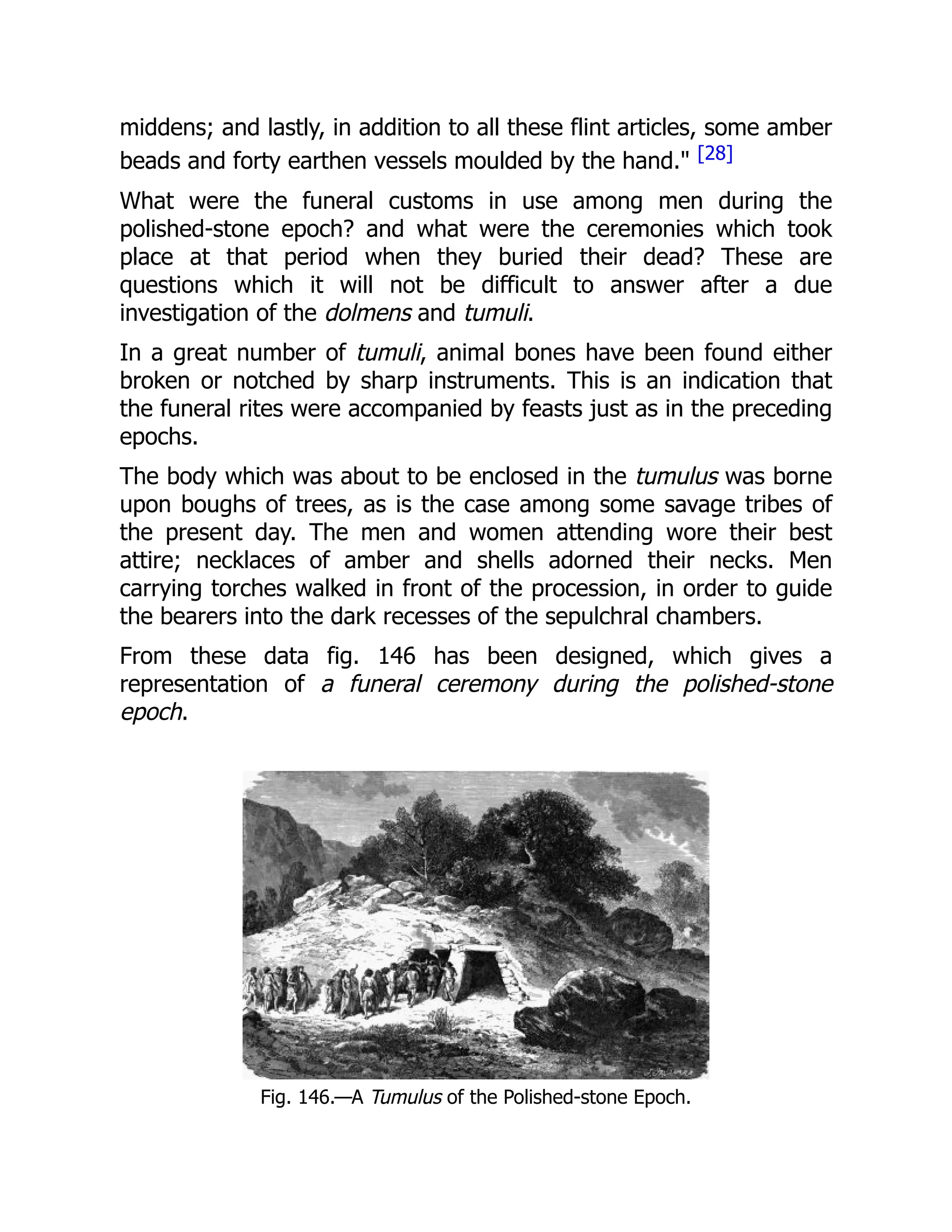 middens; and lastly, in addition to all these flint articles, some amber
beads and forty earthen vessels moulded by the hand." [28]
What were the funeral customs in use among men during the
polished-stone epoch? and what were the ceremonies which took
place at that period when they buried their dead? These are
questions which it will not be difficult to answer after a due
investigation of the dolmens and tumuli.
In a great number of tumuli, animal bones have been found either
broken or notched by sharp instruments. This is an indication that
the funeral rites were accompanied by feasts just as in the preceding
epochs.
The body which was about to be enclosed in the tumulus was borne
upon boughs of trees, as is the case among some savage tribes of
the present day. The men and women attending wore their best
attire; necklaces of amber and shells adorned their necks. Men
carrying torches walked in front of the procession, in order to guide
the bearers into the dark recesses of the sepulchral chambers.
From these data fig. 146 has been designed, which gives a
representation of a funeral ceremony during the polished-stone
epoch.
Fig. 146.—A Tumulus of the Polished-stone Epoch.
 