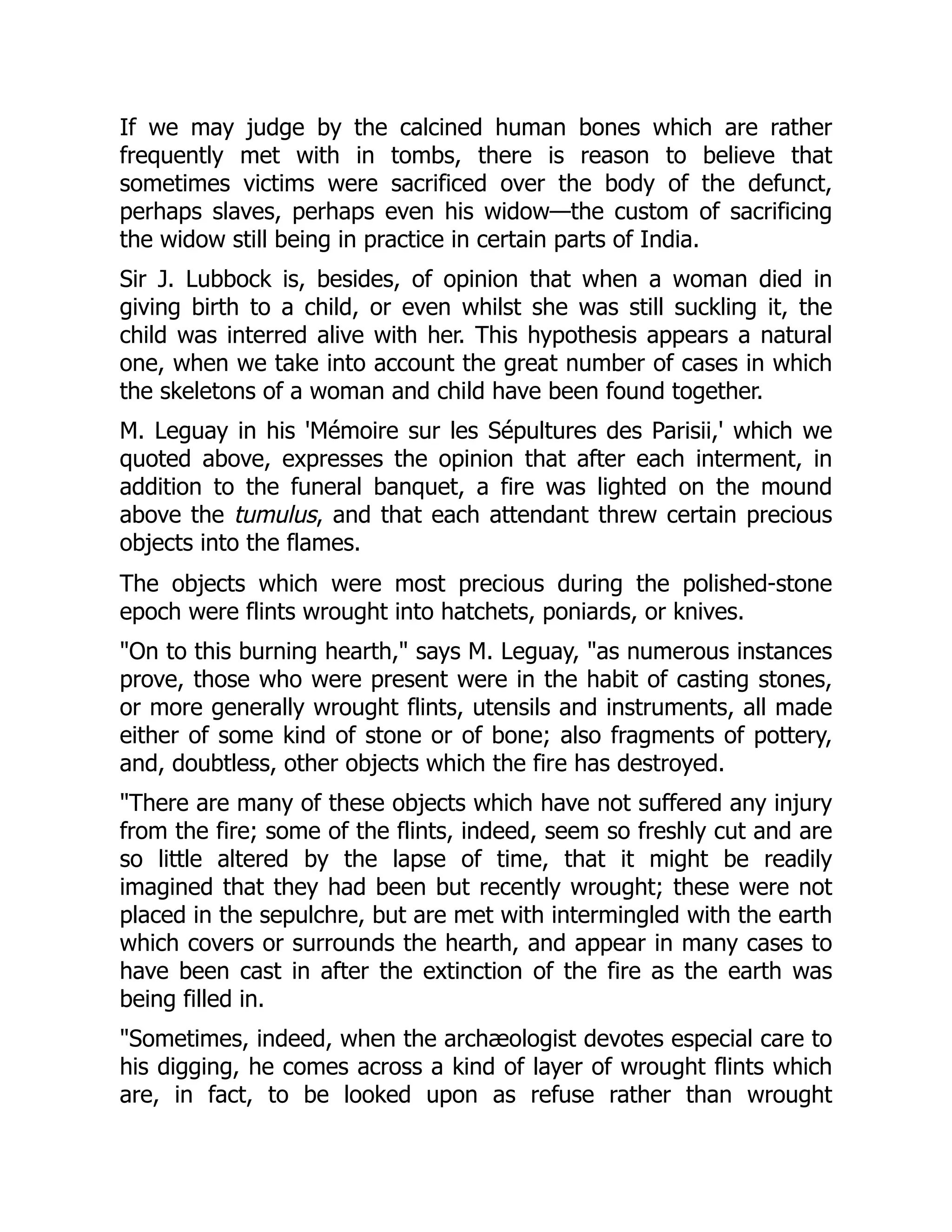 If we may judge by the calcined human bones which are rather
frequently met with in tombs, there is reason to believe that
sometimes victims were sacrificed over the body of the defunct,
perhaps slaves, perhaps even his widow—the custom of sacrificing
the widow still being in practice in certain parts of India.
Sir J. Lubbock is, besides, of opinion that when a woman died in
giving birth to a child, or even whilst she was still suckling it, the
child was interred alive with her. This hypothesis appears a natural
one, when we take into account the great number of cases in which
the skeletons of a woman and child have been found together.
M. Leguay in his 'Mémoire sur les Sépultures des Parisii,' which we
quoted above, expresses the opinion that after each interment, in
addition to the funeral banquet, a fire was lighted on the mound
above the tumulus, and that each attendant threw certain precious
objects into the flames.
The objects which were most precious during the polished-stone
epoch were flints wrought into hatchets, poniards, or knives.
"On to this burning hearth," says M. Leguay, "as numerous instances
prove, those who were present were in the habit of casting stones,
or more generally wrought flints, utensils and instruments, all made
either of some kind of stone or of bone; also fragments of pottery,
and, doubtless, other objects which the fire has destroyed.
"There are many of these objects which have not suffered any injury
from the fire; some of the flints, indeed, seem so freshly cut and are
so little altered by the lapse of time, that it might be readily
imagined that they had been but recently wrought; these were not
placed in the sepulchre, but are met with intermingled with the earth
which covers or surrounds the hearth, and appear in many cases to
have been cast in after the extinction of the fire as the earth was
being filled in.
"Sometimes, indeed, when the archæologist devotes especial care to
his digging, he comes across a kind of layer of wrought flints which
are, in fact, to be looked upon as refuse rather than wrought
 