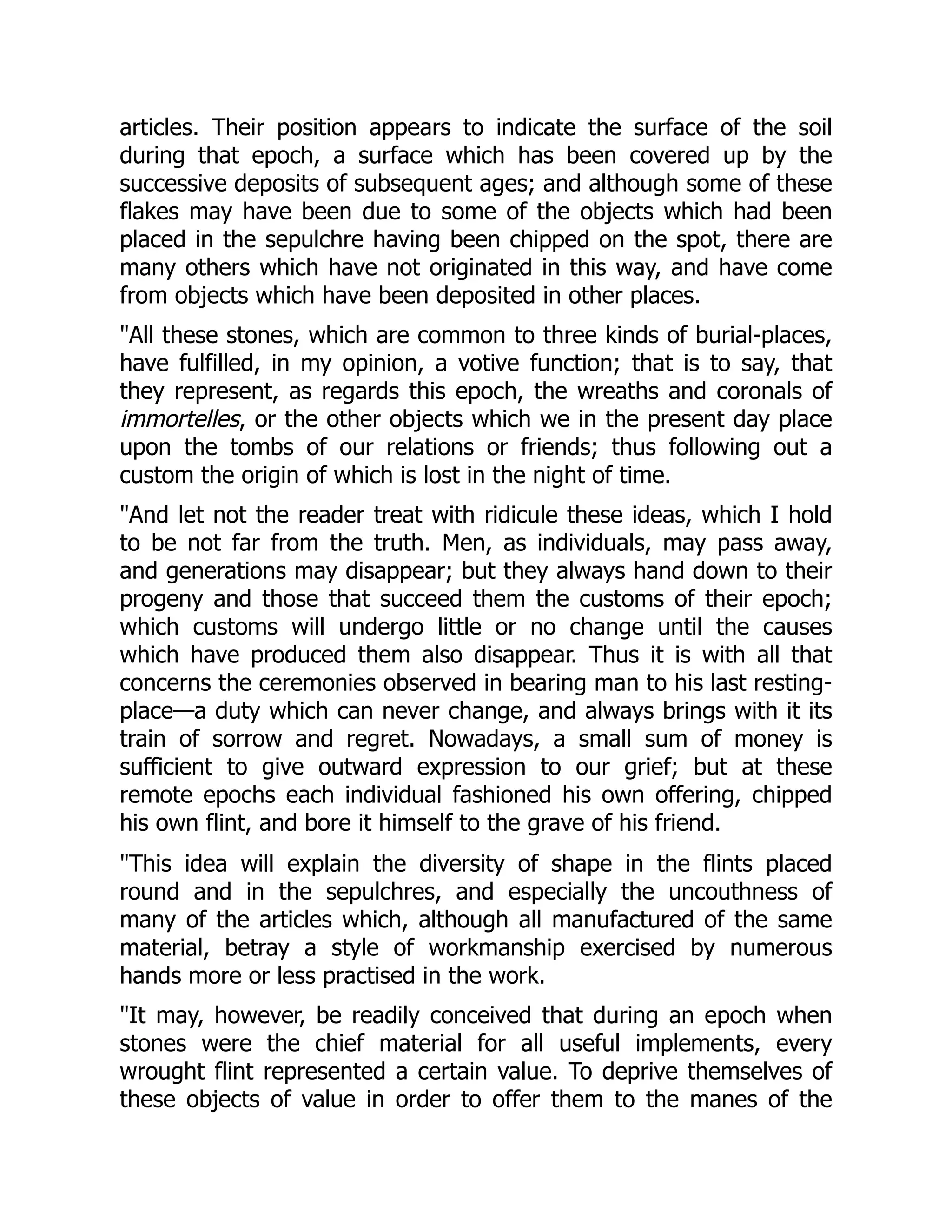 articles. Their position appears to indicate the surface of the soil
during that epoch, a surface which has been covered up by the
successive deposits of subsequent ages; and although some of these
flakes may have been due to some of the objects which had been
placed in the sepulchre having been chipped on the spot, there are
many others which have not originated in this way, and have come
from objects which have been deposited in other places.
"All these stones, which are common to three kinds of burial-places,
have fulfilled, in my opinion, a votive function; that is to say, that
they represent, as regards this epoch, the wreaths and coronals of
immortelles, or the other objects which we in the present day place
upon the tombs of our relations or friends; thus following out a
custom the origin of which is lost in the night of time.
"And let not the reader treat with ridicule these ideas, which I hold
to be not far from the truth. Men, as individuals, may pass away,
and generations may disappear; but they always hand down to their
progeny and those that succeed them the customs of their epoch;
which customs will undergo little or no change until the causes
which have produced them also disappear. Thus it is with all that
concerns the ceremonies observed in bearing man to his last resting-
place—a duty which can never change, and always brings with it its
train of sorrow and regret. Nowadays, a small sum of money is
sufficient to give outward expression to our grief; but at these
remote epochs each individual fashioned his own offering, chipped
his own flint, and bore it himself to the grave of his friend.
"This idea will explain the diversity of shape in the flints placed
round and in the sepulchres, and especially the uncouthness of
many of the articles which, although all manufactured of the same
material, betray a style of workmanship exercised by numerous
hands more or less practised in the work.
"It may, however, be readily conceived that during an epoch when
stones were the chief material for all useful implements, every
wrought flint represented a certain value. To deprive themselves of
these objects of value in order to offer them to the manes of the
 