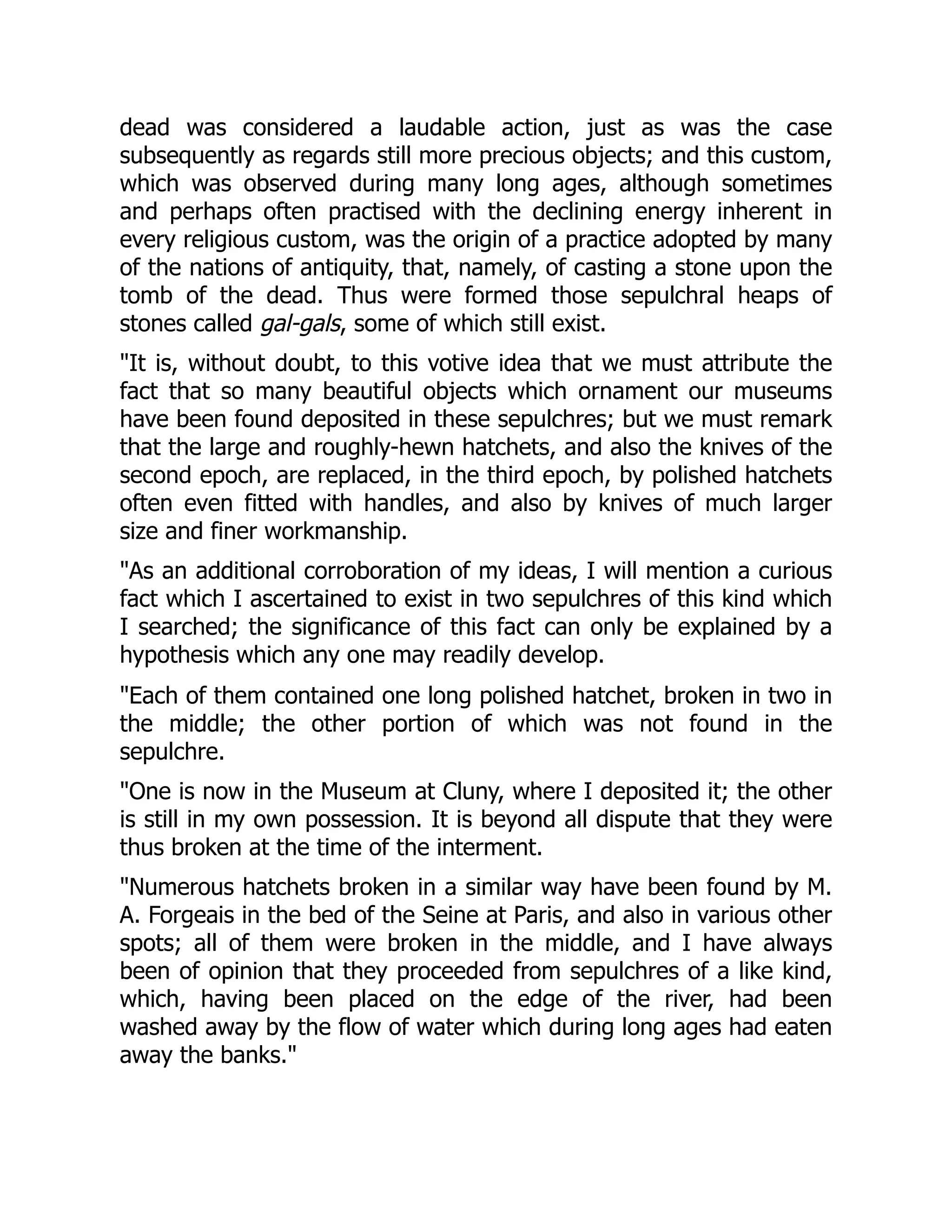 dead was considered a laudable action, just as was the case
subsequently as regards still more precious objects; and this custom,
which was observed during many long ages, although sometimes
and perhaps often practised with the declining energy inherent in
every religious custom, was the origin of a practice adopted by many
of the nations of antiquity, that, namely, of casting a stone upon the
tomb of the dead. Thus were formed those sepulchral heaps of
stones called gal-gals, some of which still exist.
"It is, without doubt, to this votive idea that we must attribute the
fact that so many beautiful objects which ornament our museums
have been found deposited in these sepulchres; but we must remark
that the large and roughly-hewn hatchets, and also the knives of the
second epoch, are replaced, in the third epoch, by polished hatchets
often even fitted with handles, and also by knives of much larger
size and finer workmanship.
"As an additional corroboration of my ideas, I will mention a curious
fact which I ascertained to exist in two sepulchres of this kind which
I searched; the significance of this fact can only be explained by a
hypothesis which any one may readily develop.
"Each of them contained one long polished hatchet, broken in two in
the middle; the other portion of which was not found in the
sepulchre.
"One is now in the Museum at Cluny, where I deposited it; the other
is still in my own possession. It is beyond all dispute that they were
thus broken at the time of the interment.
"Numerous hatchets broken in a similar way have been found by M.
A. Forgeais in the bed of the Seine at Paris, and also in various other
spots; all of them were broken in the middle, and I have always
been of opinion that they proceeded from sepulchres of a like kind,
which, having been placed on the edge of the river, had been
washed away by the flow of water which during long ages had eaten
away the banks."
 