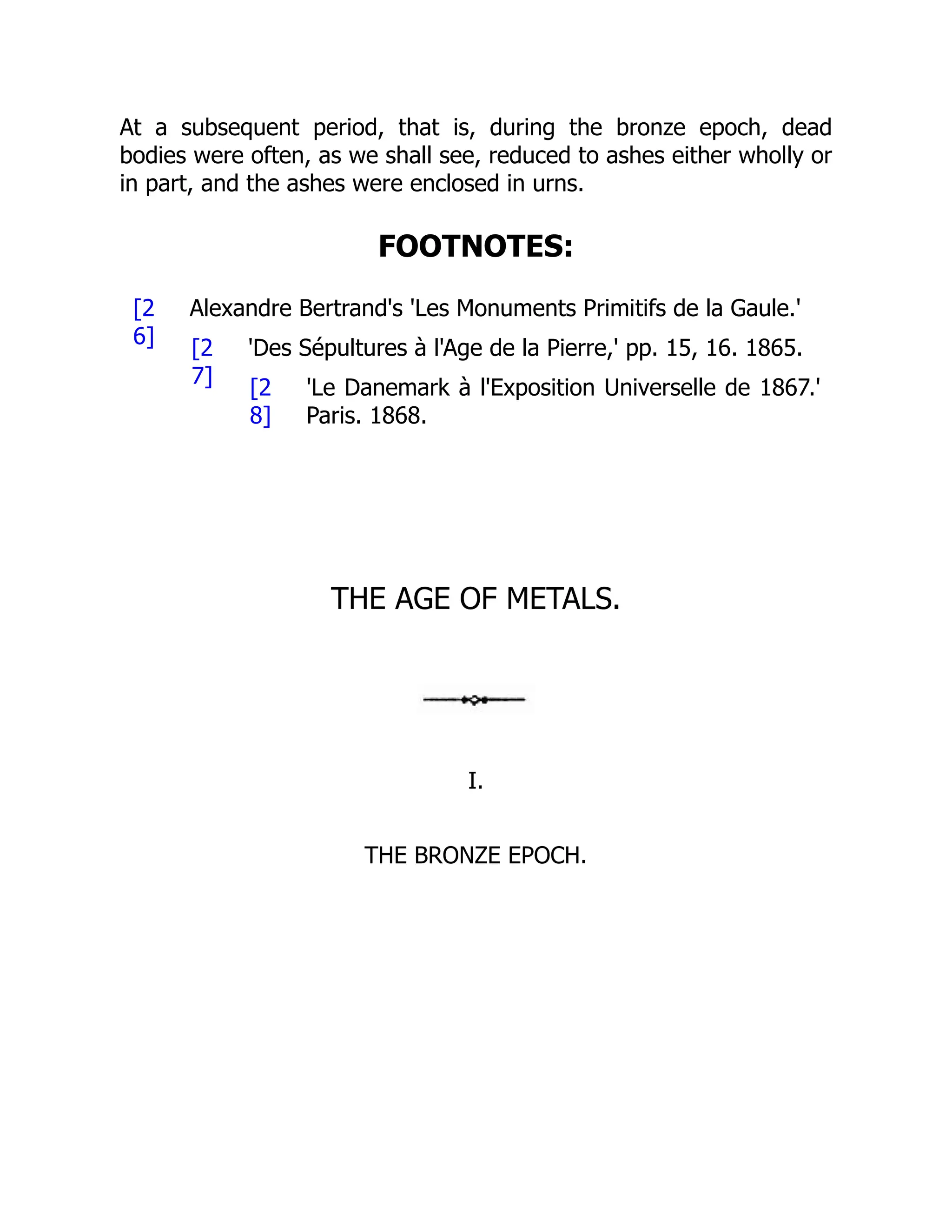 [2
6] [2
7] [2
8]
At a subsequent period, that is, during the bronze epoch, dead
bodies were often, as we shall see, reduced to ashes either wholly or
in part, and the ashes were enclosed in urns.
FOOTNOTES:
Alexandre Bertrand's 'Les Monuments Primitifs de la Gaule.'
'Des Sépultures à l'Age de la Pierre,' pp. 15, 16. 1865.
'Le Danemark à l'Exposition Universelle de 1867.'
Paris. 1868.
THE AGE OF METALS.
I.
THE BRONZE EPOCH.
 