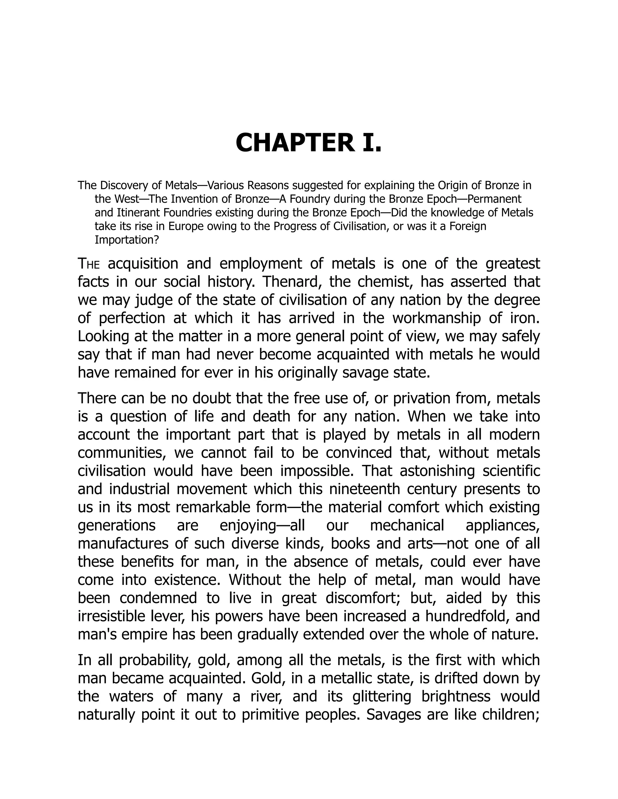 CHAPTER I.
The Discovery of Metals—Various Reasons suggested for explaining the Origin of Bronze in
the West—The Invention of Bronze—A Foundry during the Bronze Epoch—Permanent
and Itinerant Foundries existing during the Bronze Epoch—Did the knowledge of Metals
take its rise in Europe owing to the Progress of Civilisation, or was it a Foreign
Importation?
The acquisition and employment of metals is one of the greatest
facts in our social history. Thenard, the chemist, has asserted that
we may judge of the state of civilisation of any nation by the degree
of perfection at which it has arrived in the workmanship of iron.
Looking at the matter in a more general point of view, we may safely
say that if man had never become acquainted with metals he would
have remained for ever in his originally savage state.
There can be no doubt that the free use of, or privation from, metals
is a question of life and death for any nation. When we take into
account the important part that is played by metals in all modern
communities, we cannot fail to be convinced that, without metals
civilisation would have been impossible. That astonishing scientific
and industrial movement which this nineteenth century presents to
us in its most remarkable form—the material comfort which existing
generations are enjoying—all our mechanical appliances,
manufactures of such diverse kinds, books and arts—not one of all
these benefits for man, in the absence of metals, could ever have
come into existence. Without the help of metal, man would have
been condemned to live in great discomfort; but, aided by this
irresistible lever, his powers have been increased a hundredfold, and
man's empire has been gradually extended over the whole of nature.
In all probability, gold, among all the metals, is the first with which
man became acquainted. Gold, in a metallic state, is drifted down by
the waters of many a river, and its glittering brightness would
naturally point it out to primitive peoples. Savages are like children;
 