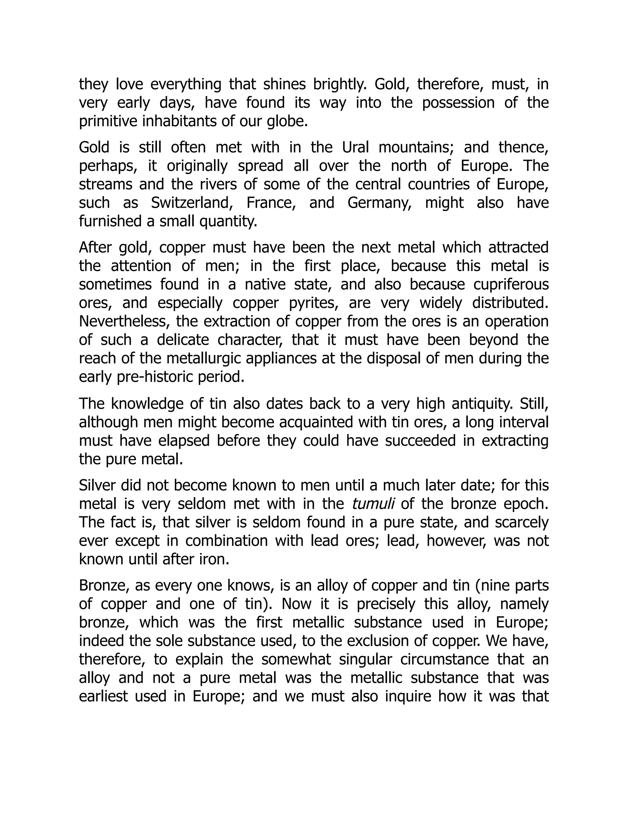 they love everything that shines brightly. Gold, therefore, must, in
very early days, have found its way into the possession of the
primitive inhabitants of our globe.
Gold is still often met with in the Ural mountains; and thence,
perhaps, it originally spread all over the north of Europe. The
streams and the rivers of some of the central countries of Europe,
such as Switzerland, France, and Germany, might also have
furnished a small quantity.
After gold, copper must have been the next metal which attracted
the attention of men; in the first place, because this metal is
sometimes found in a native state, and also because cupriferous
ores, and especially copper pyrites, are very widely distributed.
Nevertheless, the extraction of copper from the ores is an operation
of such a delicate character, that it must have been beyond the
reach of the metallurgic appliances at the disposal of men during the
early pre-historic period.
The knowledge of tin also dates back to a very high antiquity. Still,
although men might become acquainted with tin ores, a long interval
must have elapsed before they could have succeeded in extracting
the pure metal.
Silver did not become known to men until a much later date; for this
metal is very seldom met with in the tumuli of the bronze epoch.
The fact is, that silver is seldom found in a pure state, and scarcely
ever except in combination with lead ores; lead, however, was not
known until after iron.
Bronze, as every one knows, is an alloy of copper and tin (nine parts
of copper and one of tin). Now it is precisely this alloy, namely
bronze, which was the first metallic substance used in Europe;
indeed the sole substance used, to the exclusion of copper. We have,
therefore, to explain the somewhat singular circumstance that an
alloy and not a pure metal was the metallic substance that was
earliest used in Europe; and we must also inquire how it was that
 