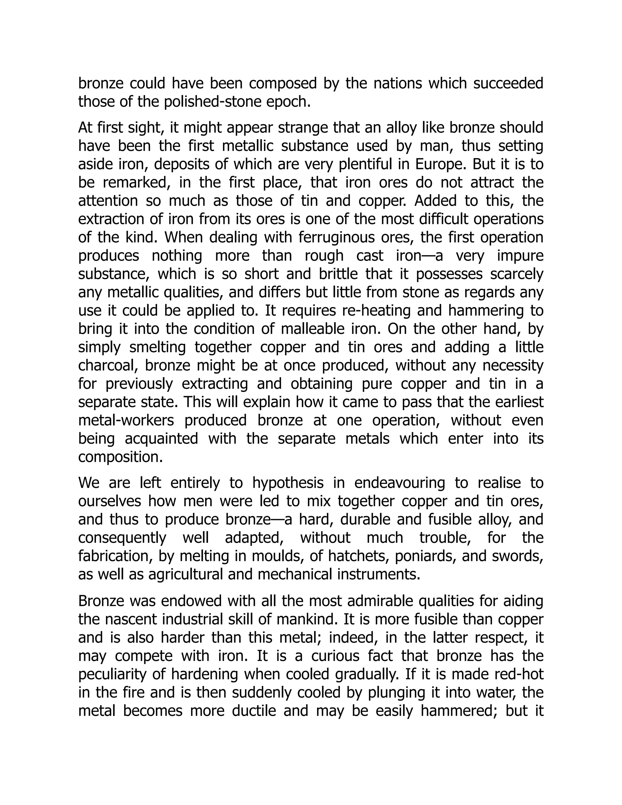 bronze could have been composed by the nations which succeeded
those of the polished-stone epoch.
At first sight, it might appear strange that an alloy like bronze should
have been the first metallic substance used by man, thus setting
aside iron, deposits of which are very plentiful in Europe. But it is to
be remarked, in the first place, that iron ores do not attract the
attention so much as those of tin and copper. Added to this, the
extraction of iron from its ores is one of the most difficult operations
of the kind. When dealing with ferruginous ores, the first operation
produces nothing more than rough cast iron—a very impure
substance, which is so short and brittle that it possesses scarcely
any metallic qualities, and differs but little from stone as regards any
use it could be applied to. It requires re-heating and hammering to
bring it into the condition of malleable iron. On the other hand, by
simply smelting together copper and tin ores and adding a little
charcoal, bronze might be at once produced, without any necessity
for previously extracting and obtaining pure copper and tin in a
separate state. This will explain how it came to pass that the earliest
metal-workers produced bronze at one operation, without even
being acquainted with the separate metals which enter into its
composition.
We are left entirely to hypothesis in endeavouring to realise to
ourselves how men were led to mix together copper and tin ores,
and thus to produce bronze—a hard, durable and fusible alloy, and
consequently well adapted, without much trouble, for the
fabrication, by melting in moulds, of hatchets, poniards, and swords,
as well as agricultural and mechanical instruments.
Bronze was endowed with all the most admirable qualities for aiding
the nascent industrial skill of mankind. It is more fusible than copper
and is also harder than this metal; indeed, in the latter respect, it
may compete with iron. It is a curious fact that bronze has the
peculiarity of hardening when cooled gradually. If it is made red-hot
in the fire and is then suddenly cooled by plunging it into water, the
metal becomes more ductile and may be easily hammered; but it
 