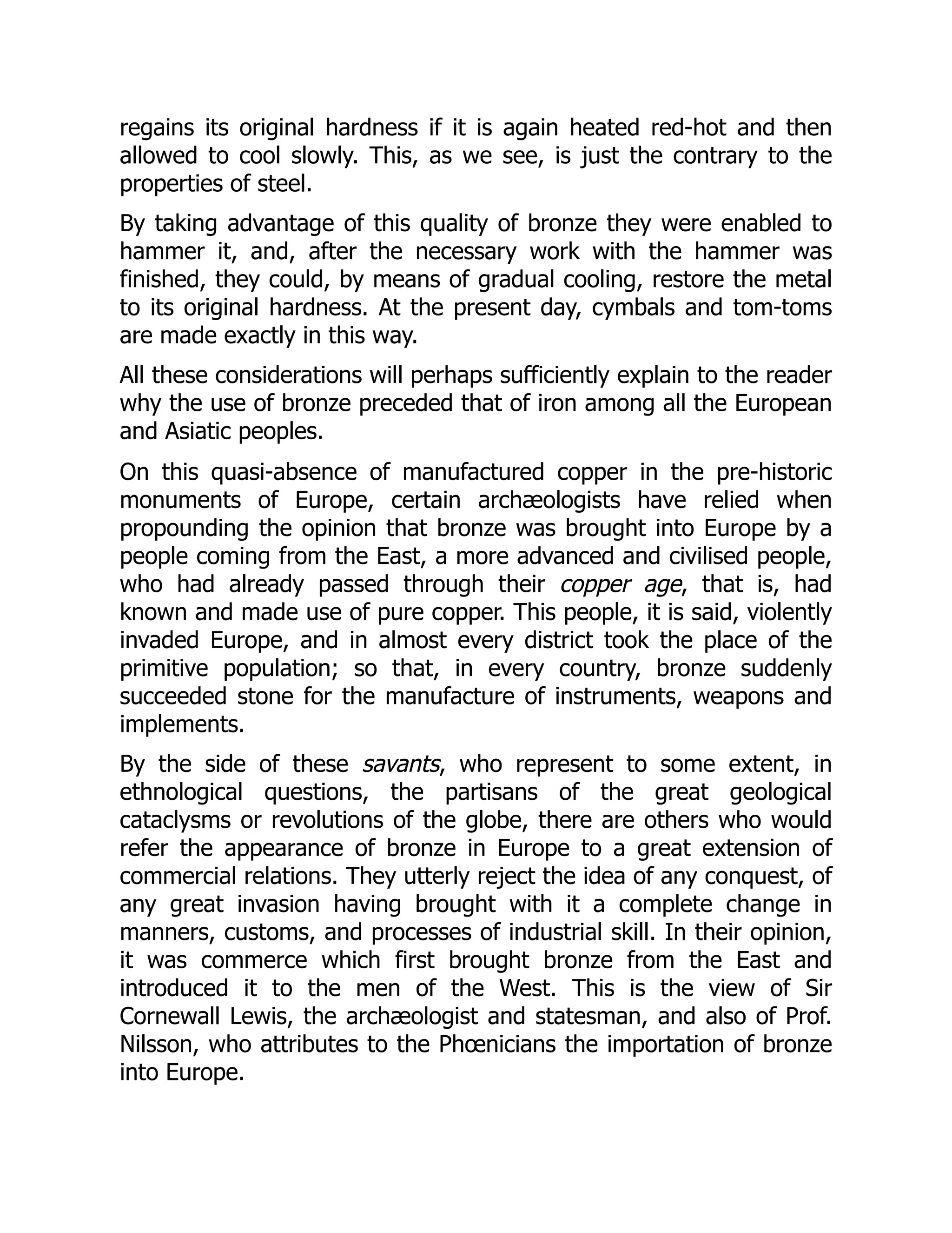 regains its original hardness if it is again heated red-hot and then
allowed to cool slowly. This, as we see, is just the contrary to the
properties of steel.
By taking advantage of this quality of bronze they were enabled to
hammer it, and, after the necessary work with the hammer was
finished, they could, by means of gradual cooling, restore the metal
to its original hardness. At the present day, cymbals and tom-toms
are made exactly in this way.
All these considerations will perhaps sufficiently explain to the reader
why the use of bronze preceded that of iron among all the European
and Asiatic peoples.
On this quasi-absence of manufactured copper in the pre-historic
monuments of Europe, certain archæologists have relied when
propounding the opinion that bronze was brought into Europe by a
people coming from the East, a more advanced and civilised people,
who had already passed through their copper age, that is, had
known and made use of pure copper. This people, it is said, violently
invaded Europe, and in almost every district took the place of the
primitive population; so that, in every country, bronze suddenly
succeeded stone for the manufacture of instruments, weapons and
implements.
By the side of these savants, who represent to some extent, in
ethnological questions, the partisans of the great geological
cataclysms or revolutions of the globe, there are others who would
refer the appearance of bronze in Europe to a great extension of
commercial relations. They utterly reject the idea of any conquest, of
any great invasion having brought with it a complete change in
manners, customs, and processes of industrial skill. In their opinion,
it was commerce which first brought bronze from the East and
introduced it to the men of the West. This is the view of Sir
Cornewall Lewis, the archæologist and statesman, and also of Prof.
Nilsson, who attributes to the Phœnicians the importation of bronze
into Europe.
 