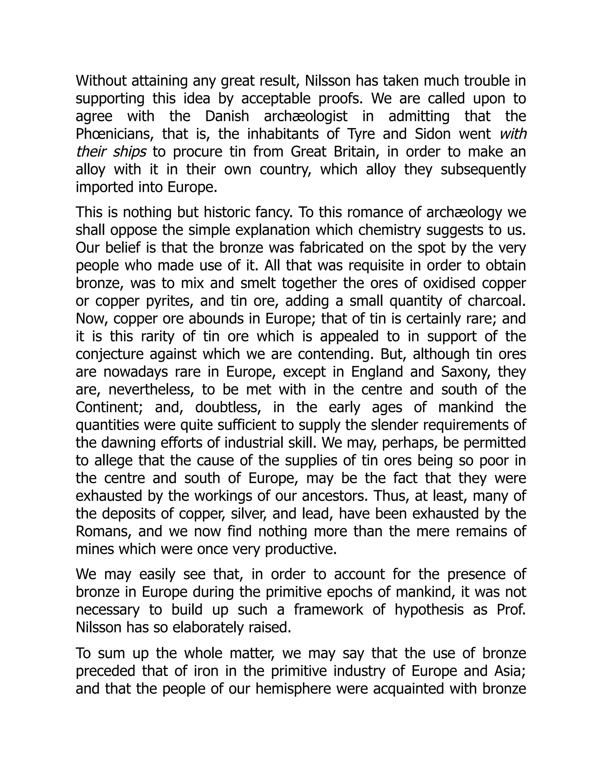 Without attaining any great result, Nilsson has taken much trouble in
supporting this idea by acceptable proofs. We are called upon to
agree with the Danish archæologist in admitting that the
Phœnicians, that is, the inhabitants of Tyre and Sidon went with
their ships to procure tin from Great Britain, in order to make an
alloy with it in their own country, which alloy they subsequently
imported into Europe.
This is nothing but historic fancy. To this romance of archæology we
shall oppose the simple explanation which chemistry suggests to us.
Our belief is that the bronze was fabricated on the spot by the very
people who made use of it. All that was requisite in order to obtain
bronze, was to mix and smelt together the ores of oxidised copper
or copper pyrites, and tin ore, adding a small quantity of charcoal.
Now, copper ore abounds in Europe; that of tin is certainly rare; and
it is this rarity of tin ore which is appealed to in support of the
conjecture against which we are contending. But, although tin ores
are nowadays rare in Europe, except in England and Saxony, they
are, nevertheless, to be met with in the centre and south of the
Continent; and, doubtless, in the early ages of mankind the
quantities were quite sufficient to supply the slender requirements of
the dawning efforts of industrial skill. We may, perhaps, be permitted
to allege that the cause of the supplies of tin ores being so poor in
the centre and south of Europe, may be the fact that they were
exhausted by the workings of our ancestors. Thus, at least, many of
the deposits of copper, silver, and lead, have been exhausted by the
Romans, and we now find nothing more than the mere remains of
mines which were once very productive.
We may easily see that, in order to account for the presence of
bronze in Europe during the primitive epochs of mankind, it was not
necessary to build up such a framework of hypothesis as Prof.
Nilsson has so elaborately raised.
To sum up the whole matter, we may say that the use of bronze
preceded that of iron in the primitive industry of Europe and Asia;
and that the people of our hemisphere were acquainted with bronze
 