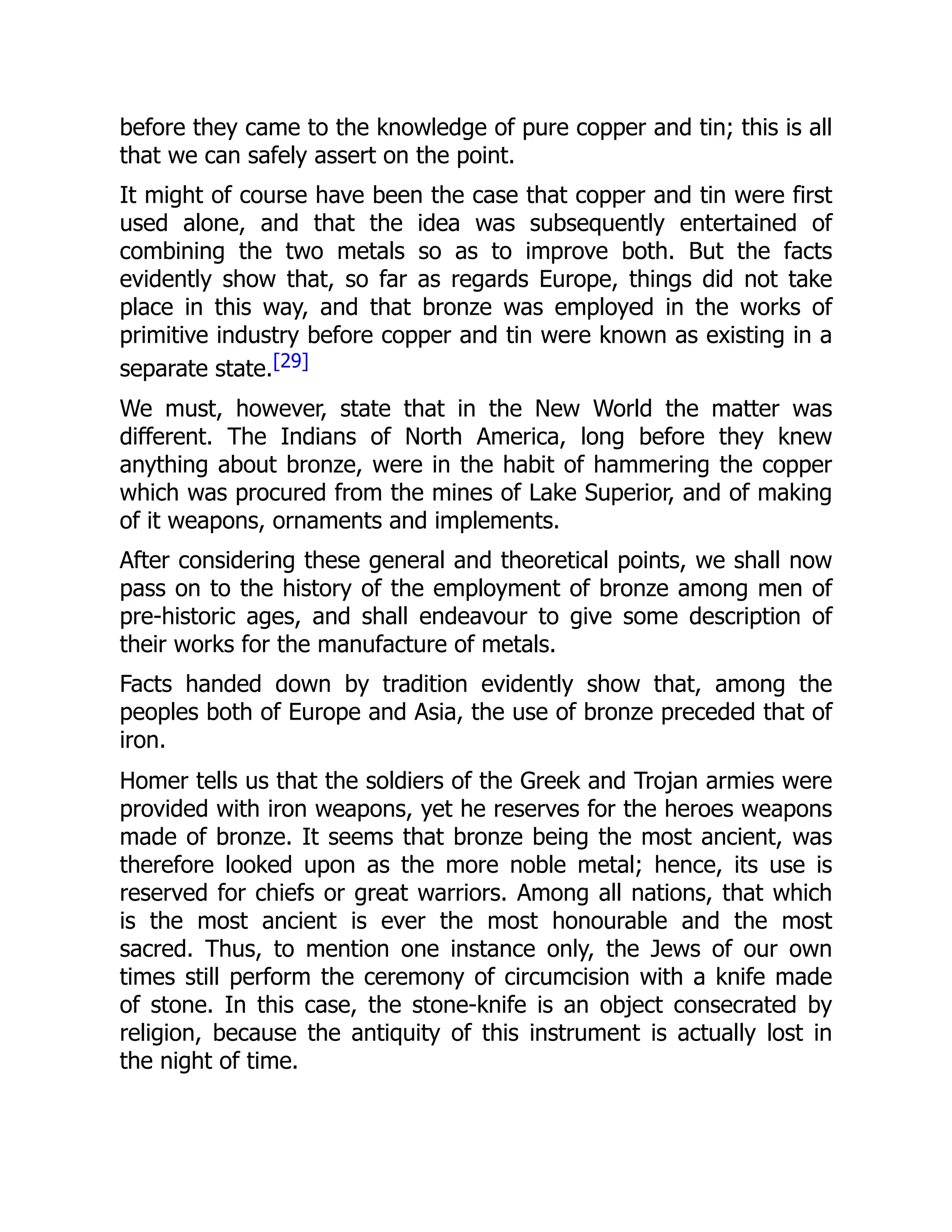 before they came to the knowledge of pure copper and tin; this is all
that we can safely assert on the point.
It might of course have been the case that copper and tin were first
used alone, and that the idea was subsequently entertained of
combining the two metals so as to improve both. But the facts
evidently show that, so far as regards Europe, things did not take
place in this way, and that bronze was employed in the works of
primitive industry before copper and tin were known as existing in a
separate state.[29]
We must, however, state that in the New World the matter was
different. The Indians of North America, long before they knew
anything about bronze, were in the habit of hammering the copper
which was procured from the mines of Lake Superior, and of making
of it weapons, ornaments and implements.
After considering these general and theoretical points, we shall now
pass on to the history of the employment of bronze among men of
pre-historic ages, and shall endeavour to give some description of
their works for the manufacture of metals.
Facts handed down by tradition evidently show that, among the
peoples both of Europe and Asia, the use of bronze preceded that of
iron.
Homer tells us that the soldiers of the Greek and Trojan armies were
provided with iron weapons, yet he reserves for the heroes weapons
made of bronze. It seems that bronze being the most ancient, was
therefore looked upon as the more noble metal; hence, its use is
reserved for chiefs or great warriors. Among all nations, that which
is the most ancient is ever the most honourable and the most
sacred. Thus, to mention one instance only, the Jews of our own
times still perform the ceremony of circumcision with a knife made
of stone. In this case, the stone-knife is an object consecrated by
religion, because the antiquity of this instrument is actually lost in
the night of time.
 