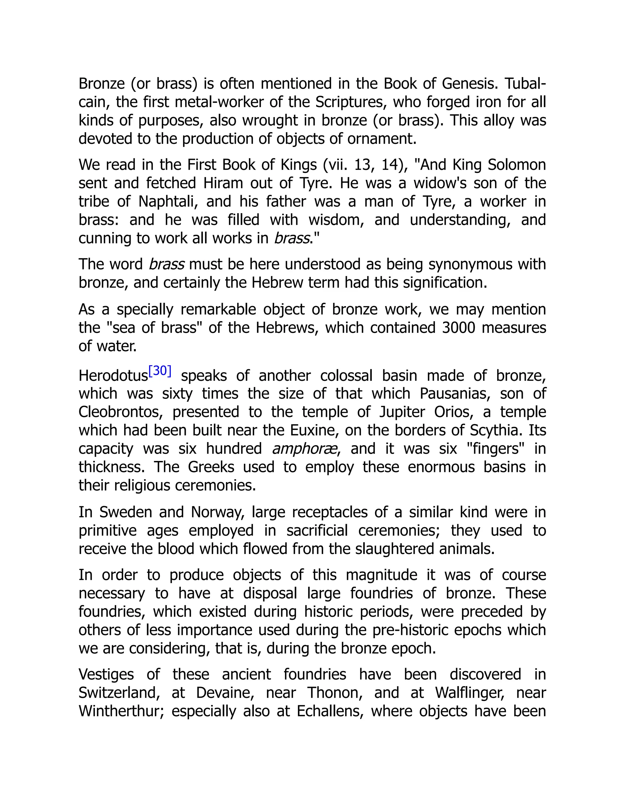 Bronze (or brass) is often mentioned in the Book of Genesis. Tubal-
cain, the first metal-worker of the Scriptures, who forged iron for all
kinds of purposes, also wrought in bronze (or brass). This alloy was
devoted to the production of objects of ornament.
We read in the First Book of Kings (vii. 13, 14), "And King Solomon
sent and fetched Hiram out of Tyre. He was a widow's son of the
tribe of Naphtali, and his father was a man of Tyre, a worker in
brass: and he was filled with wisdom, and understanding, and
cunning to work all works in brass."
The word brass must be here understood as being synonymous with
bronze, and certainly the Hebrew term had this signification.
As a specially remarkable object of bronze work, we may mention
the "sea of brass" of the Hebrews, which contained 3000 measures
of water.
Herodotus[30] speaks of another colossal basin made of bronze,
which was sixty times the size of that which Pausanias, son of
Cleobrontos, presented to the temple of Jupiter Orios, a temple
which had been built near the Euxine, on the borders of Scythia. Its
capacity was six hundred amphoræ, and it was six "fingers" in
thickness. The Greeks used to employ these enormous basins in
their religious ceremonies.
In Sweden and Norway, large receptacles of a similar kind were in
primitive ages employed in sacrificial ceremonies; they used to
receive the blood which flowed from the slaughtered animals.
In order to produce objects of this magnitude it was of course
necessary to have at disposal large foundries of bronze. These
foundries, which existed during historic periods, were preceded by
others of less importance used during the pre-historic epochs which
we are considering, that is, during the bronze epoch.
Vestiges of these ancient foundries have been discovered in
Switzerland, at Devaine, near Thonon, and at Walflinger, near
Wintherthur; especially also at Echallens, where objects have been
 