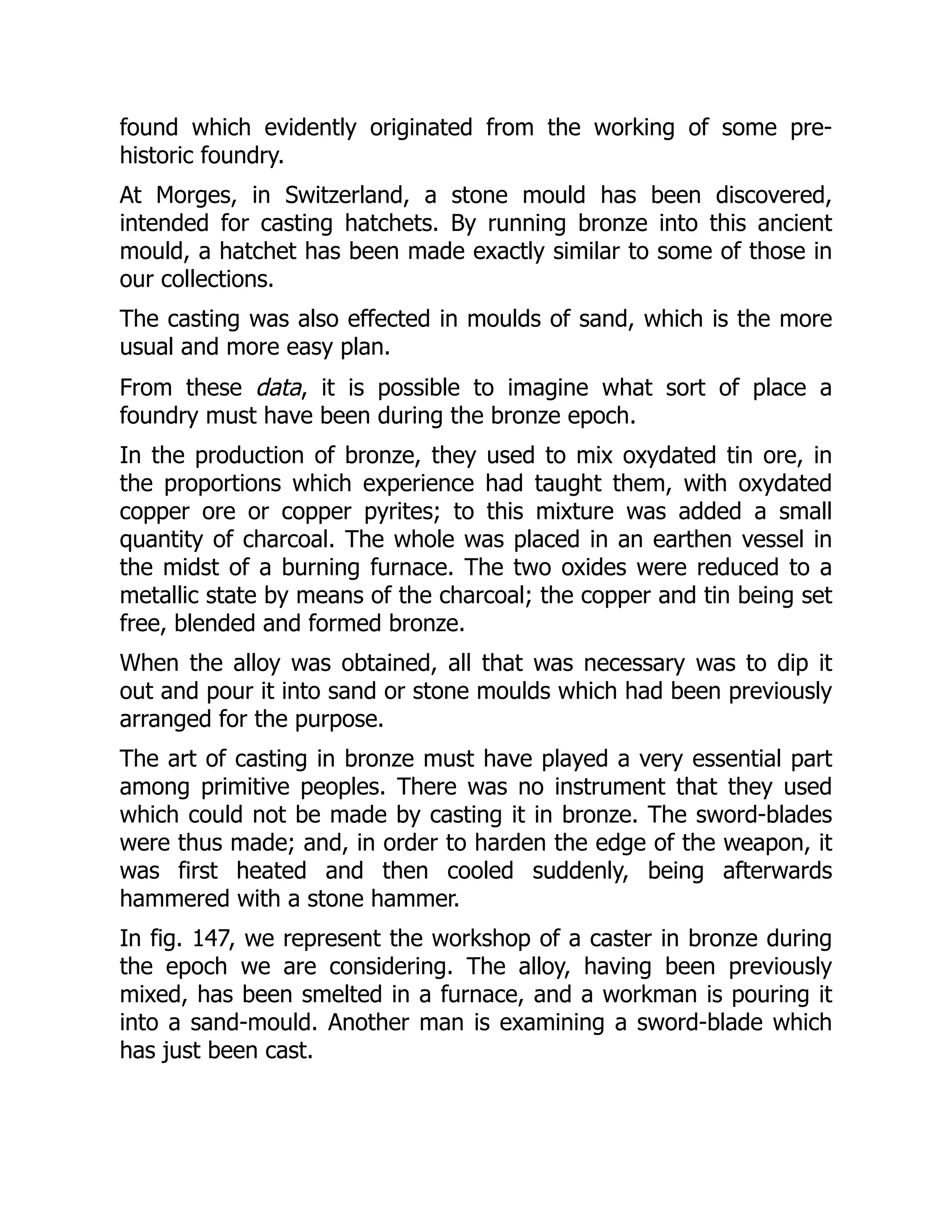 found which evidently originated from the working of some pre-
historic foundry.
At Morges, in Switzerland, a stone mould has been discovered,
intended for casting hatchets. By running bronze into this ancient
mould, a hatchet has been made exactly similar to some of those in
our collections.
The casting was also effected in moulds of sand, which is the more
usual and more easy plan.
From these data, it is possible to imagine what sort of place a
foundry must have been during the bronze epoch.
In the production of bronze, they used to mix oxydated tin ore, in
the proportions which experience had taught them, with oxydated
copper ore or copper pyrites; to this mixture was added a small
quantity of charcoal. The whole was placed in an earthen vessel in
the midst of a burning furnace. The two oxides were reduced to a
metallic state by means of the charcoal; the copper and tin being set
free, blended and formed bronze.
When the alloy was obtained, all that was necessary was to dip it
out and pour it into sand or stone moulds which had been previously
arranged for the purpose.
The art of casting in bronze must have played a very essential part
among primitive peoples. There was no instrument that they used
which could not be made by casting it in bronze. The sword-blades
were thus made; and, in order to harden the edge of the weapon, it
was first heated and then cooled suddenly, being afterwards
hammered with a stone hammer.
In fig. 147, we represent the workshop of a caster in bronze during
the epoch we are considering. The alloy, having been previously
mixed, has been smelted in a furnace, and a workman is pouring it
into a sand-mould. Another man is examining a sword-blade which
has just been cast.
 