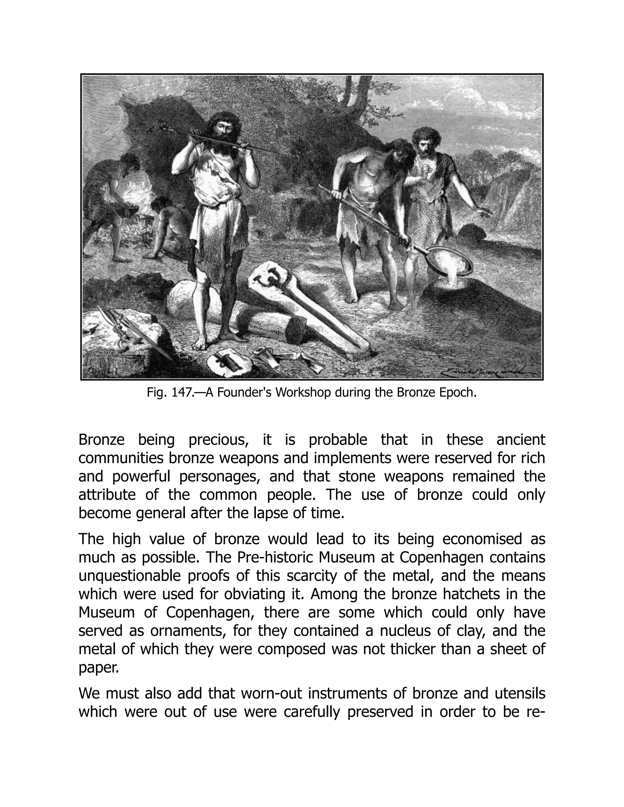 Fig. 147.—A Founder's Workshop during the Bronze Epoch.
Bronze being precious, it is probable that in these ancient
communities bronze weapons and implements were reserved for rich
and powerful personages, and that stone weapons remained the
attribute of the common people. The use of bronze could only
become general after the lapse of time.
The high value of bronze would lead to its being economised as
much as possible. The Pre-historic Museum at Copenhagen contains
unquestionable proofs of this scarcity of the metal, and the means
which were used for obviating it. Among the bronze hatchets in the
Museum of Copenhagen, there are some which could only have
served as ornaments, for they contained a nucleus of clay, and the
metal of which they were composed was not thicker than a sheet of
paper.
We must also add that worn-out instruments of bronze and utensils
which were out of use were carefully preserved in order to be re-
 