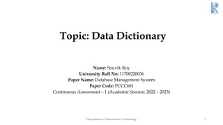 Topic: Data Dictionary
Name: Souvik Roy
University Roll No: 11700220036
Paper Name: Database Management System
Paper Code: PCCC601
Continuous Assessment – 1 (Academic Session: 2022 – 2023)
Department of Information Technology 1
 