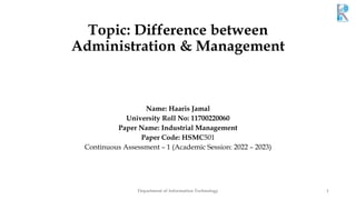 Topic: Difference between
Administration & Management
Name: Haaris Jamal
University Roll No: 11700220060
Paper Name: Industrial Management
Paper Code: HSMC501
Continuous Assessment – 1 (Academic Session: 2022 – 2023)
Department of Information Technology 1
 