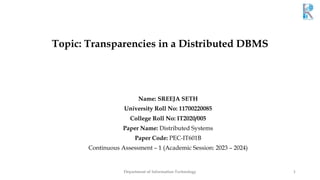 Topic: Transparencies in a Distributed DBMS
Name: SREEJA SETH
University Roll No: 11700220085
College Roll No: IT2020/005
Paper Name: Distributed Systems
Paper Code: PEC-IT601B
Continuous Assessment – 1 (Academic Session: 2023 – 2024)
Department of Information Technology 1
 