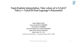 Topic:Explain interpolation. Take values of x=1,3,4,5,7
Take y = 7,6,8,9,10 Find Lagrange’s Polynomial
Name: SREEJA SETH
University Roll No:11700220085
Class Roll No: IT2020/005
University Registration No:201170100210019
Paper Name: Numerical Methods
Paper Code: OEC-IT601
Continuous Assessment – 1 (Academic Session: 2023 – 2024)
Department of Information Technology 1
 