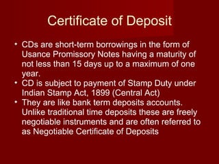 Certificate of Deposit CDs are short-term borrowings in the form of Usance Promissory Notes having a maturity of not less than 15 days up to a maximum of one year. CD is subject to payment of Stamp Duty under Indian Stamp Act, 1899 (Central Act)  They are like bank term deposits accounts. Unlike traditional time deposits these are freely negotiable instruments and are often referred to as Negotiable Certificate of Deposits  
