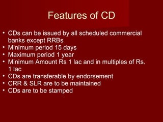 Features of CD CDs can be issued by all scheduled commercial banks except RRBs Minimum period 15 days Maximum period 1 year Minimum Amount Rs 1 lac and in multiples of Rs. 1 lac CDs are transferable by endorsement CRR & SLR are to be maintained CDs are to be stamped 