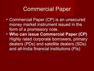 Commercial Paper Commercial Paper (CP) is an unsecured money market instrument issued in the form of a promissory note.  Who can issue Commercial Paper (CP)  Highly rated corporate borrowers, primary dealers (PDs) and satellite dealers (SDs) and all-India financial institutions (FIs)  