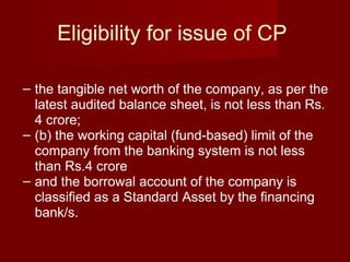 Eligibility for issue of CP  the tangible net worth of the company, as per the latest audited balance sheet, is not less than Rs. 4 crore; (b) the working capital (fund-based) limit of the company from the banking system is not less than Rs.4 crore and the borrowal account of the company is classified as a Standard Asset by the financing bank/s.  
