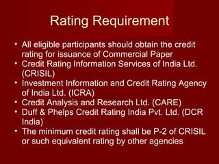 Rating Requirement All eligible participants should obtain the credit rating for issuance of Commercial Paper Credit Rating Information Services of India Ltd. (CRISIL)  Investment Information and Credit Rating Agency of India Ltd. (ICRA)  Credit Analysis and Research Ltd. (CARE)  Duff & Phelps Credit Rating India Pvt. Ltd. (DCR India) The minimum credit rating shall be P-2 of CRISIL or such equivalent rating by other agencies  
