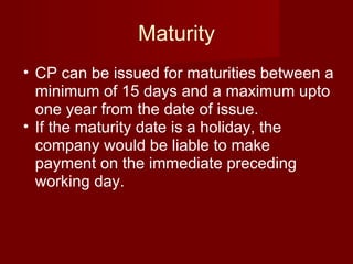 Maturity CP can be issued for maturities between a minimum of 15 days and a maximum upto one year from the date of issue. If the maturity date is a holiday, the company would be liable to make payment on the immediate preceding working day.  