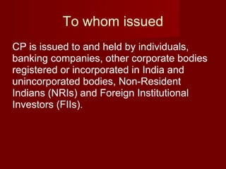 To whom issued CP is issued to and held by individuals, banking companies, other corporate bodies registered or incorporated in India and unincorporated bodies, Non-Resident Indians (NRIs) and Foreign Institutional Investors (FIIs).  