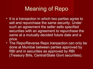 Meaning of Repo It is a transaction in which two parties agree to sell and repurchase the same security. Under such an agreement the seller sells specified securities with an agreement to repurchase the same at a mutually decided future date and a price  The Repo/Reverse Repo transaction can only be done at Mumbai between parties approved by RBI and in securities as approved by RBI (Treasury Bills, Central/State Govt securities).  