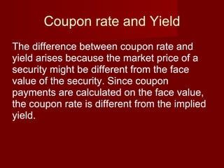 Coupon rate and Yield The difference between coupon rate and yield arises because the market price of a security might be different from the face value of the security. Since coupon payments are calculated on the face value, the coupon rate is different from the implied yield. 
