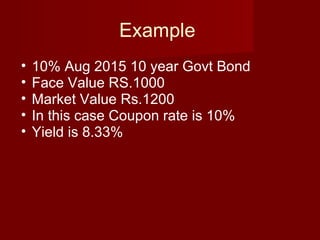 Example  10% Aug 2015 10 year Govt Bond  Face Value RS.1000 Market Value Rs.1200 In this case Coupon rate is 10% Yield is 8.33% 