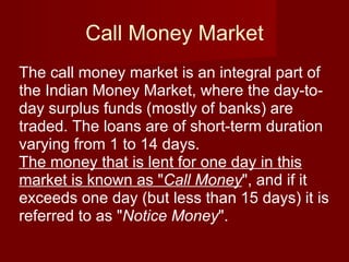 Call Money Market The call money market is an integral part of the Indian Money Market, where the day-to-day surplus funds (mostly of banks) are traded. The loans are of short-term duration varying from 1 to 14 days. The money that is lent for one day in this market is known as " Call Money ", and if it exceeds one day (but less than 15 days) it is referred to as " Notice Money ".  