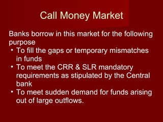 Call Money Market Banks borrow in this market for the following purpose To fill the gaps or temporary mismatches in funds  To meet the CRR & SLR mandatory requirements as stipulated by the Central bank  To meet sudden demand for funds arising out of large outflows. 
