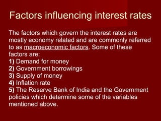 Factors influencing interest rates The factors which govern the interest rates are mostly economy related and are commonly referred to as  macroeconomic factors . Some of these factors are: 1)  Demand for money  2)  Government borrowings 3)  Supply of money  4)  Inflation rate 5)  The Reserve Bank of India and the Government policies which determine some of the variables mentioned above. 