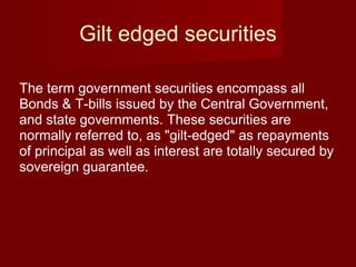 Gilt edged securities The term government securities encompass all Bonds & T-bills issued by the Central Government, and state governments. These securities are normally referred to, as "gilt-edged" as repayments of principal as well as interest are totally secured by sovereign guarantee.  