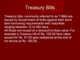 Treasury Bills Treasury bills, commonly referred to as T-Bills are issued by Government of India against their short term borrowing requirements with maturities ranging between 14 to 364 days.  All these are issued at a discount-to-face value. For example a Treasury bill of Rs. 100.00 face value issued for Rs. 91.50 gets redeemed at the end of it's tenure at Rs. 100.00.  