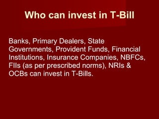 Who can invest in T-Bill Banks, Primary Dealers, State Governments, Provident Funds, Financial Institutions, Insurance Companies, NBFCs, FIIs (as per prescribed norms), NRIs & OCBs can invest in T-Bills. 