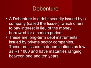Debenture A Debenture is a debt security issued by a company (called the Issuer), which offers to pay interest in lieu of the money borrowed for a certain period.  These are long-term debt instruments issued by private sector companies. These are issued in denominations as low as Rs 1000 and have maturities ranging between one and ten years.  