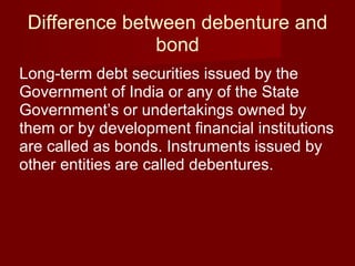 Difference between debenture and bond Long-term debt securities issued by the Government of India or any of the State Government’s or undertakings owned by them or by development financial institutions are called as bonds. Instruments issued by other entities are called debentures.  