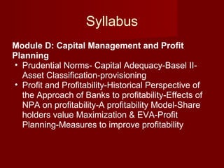 Syllabus Module D: Capital Management and Profit Planning  Prudential Norms- Capital Adequacy-Basel II-Asset Classification-provisioning  Profit and Profitability-Historical Perspective of the Approach of Banks to profitability-Effects of NPA on profitability-A profitability Model-Share holders value Maximization & EVA-Profit Planning-Measures to improve profitability 