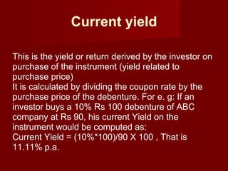 Current yield This is the yield or return derived by the investor on purchase of the instrument (yield related to purchase price)  It is calculated by dividing the coupon rate by the purchase price of the debenture. For e. g: If an investor buys a 10% Rs 100 debenture of ABC company at Rs 90, his current Yield on the instrument would be computed as:  Current Yield = (10%*100)/90 X 100 , That is 11.11% p.a. 