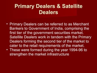 Primary Dealers & Satellite Dealers Primary Dealers can be referred to as Merchant Bankers to Government of India, comprising the first tier of the government securities market. Satellite Dealers work in tandem with the Primary Dealers forming the second tier of the market to cater to the retail requirements of the market. These were formed during the year 1994-96 to strengthen the market infrastructure  