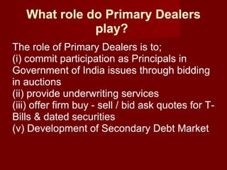 What role do Primary Dealers play?   The role of Primary Dealers is to;  (i) commit participation as Principals in Government of India issues through bidding in auctions  (ii) provide underwriting services  (iii) offer firm buy - sell / bid ask quotes for T-Bills & dated securities  (v) Development of Secondary Debt Market  