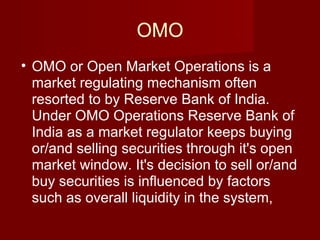 OMO OMO or Open Market Operations is a market regulating mechanism often resorted to by Reserve Bank of India. Under OMO Operations Reserve Bank of India as a market regulator keeps buying or/and selling securities through it's open market window. It's decision to sell or/and buy securities is influenced by factors such as overall liquidity in the system,  