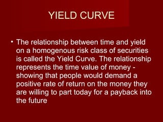YIELD CURVE The relationship between time and yield on a homogenous risk class of securities is called the Yield Curve. The relationship represents the time value of money - showing that people would demand a positive rate of return on the money they are willing to part today for a payback into the future  