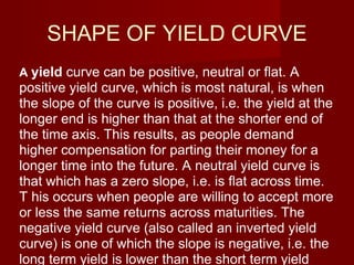 SHAPE OF YIELD CURVE A  yield  curve can be positive, neutral or flat. A positive yield curve, which is most natural, is when the slope of the curve is positive, i.e. the yield at the longer end is higher than that at the shorter end of the time axis. This results, as people demand higher compensation for parting their money for a longer time into the future. A neutral yield curve is that which has a zero slope, i.e. is flat across time. T his occurs when people are willing to accept more or less the same returns across maturities. The negative yield curve (also called an inverted yield curve) is one of which the slope is negative, i.e. the long term yield is lower than the short term yield  