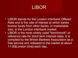 LIBOR LIBOR stands for the London Interbank Offered Rate and is the rate of interest at which banks borrow funds from other banks, in marketable size, in the London interbank market.  LIBOR is the most widely used "benchmark" or reference rate for short term interest rates. It is compiled by the British Bankers Association as a free service and released to the market at about 11.00[London time] each day. 