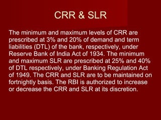 CRR & SLR The minimum and maximum levels of CRR are prescribed at 3% and 20% of demand and term liabilities (DTL) of the bank, respectively, under Reserve Bank of India Act of 1934. The minimum and maximum SLR are prescribed at 25% and 40% of DTL respectively, under Banking Regulation Act of 1949. The CRR and SLR are to be maintained on fortnightly basis. The RBI is authorized to increase or decrease the CRR and SLR at its discretion. 